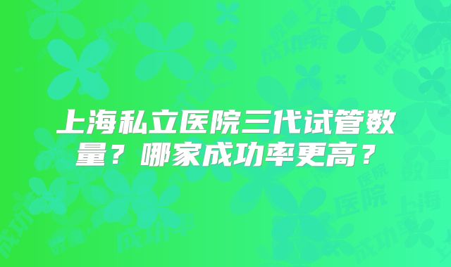 上海私立医院三代试管数量？哪家成功率更高？