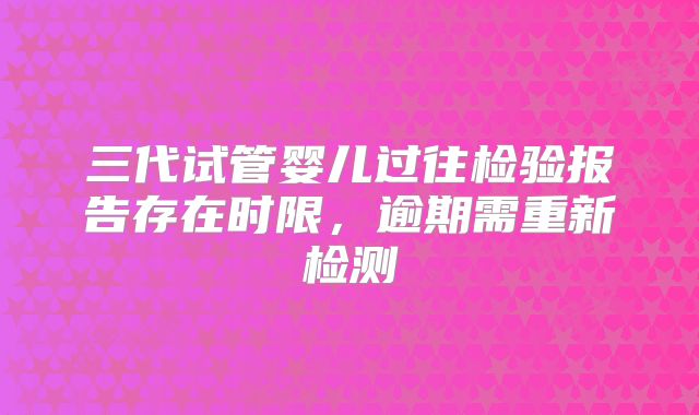 三代试管婴儿过往检验报告存在时限，逾期需重新检测