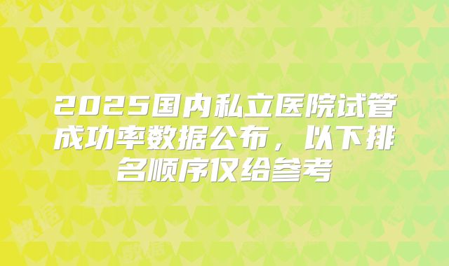 2025国内私立医院试管成功率数据公布,以下排名顺序仅给参考