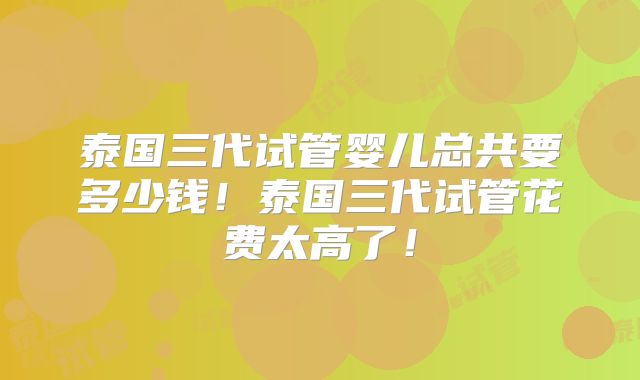 泰国三代试管婴儿总共要多少钱！泰国三代试管花费太高了！