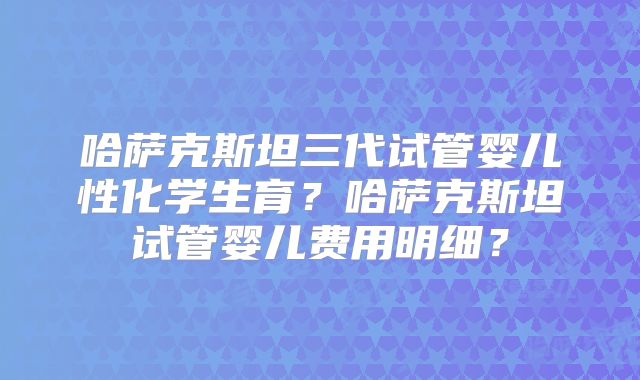 哈萨克斯坦三代试管婴儿性化学生育?哈萨克斯坦试管婴儿费用明细?