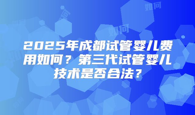 2025年成都试管婴儿费用如何?第三代试管婴儿技术是否合法?