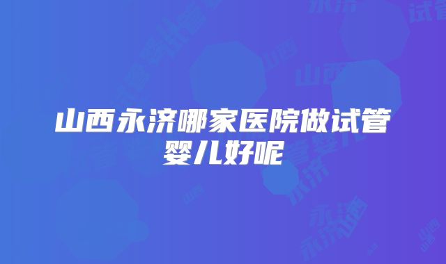 山西永济哪家医院做试管婴儿好呢