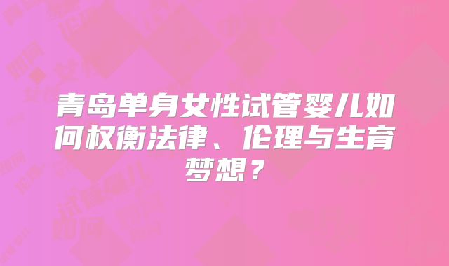 青岛单身女性试管婴儿如何权衡法律、伦理与生育梦想?
