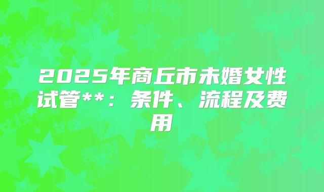 2025年商丘市未婚女性试管**:条件、流程及费用