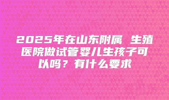 2025年在山东附属 生殖医院做试管婴儿生孩子可以吗?有什么要求