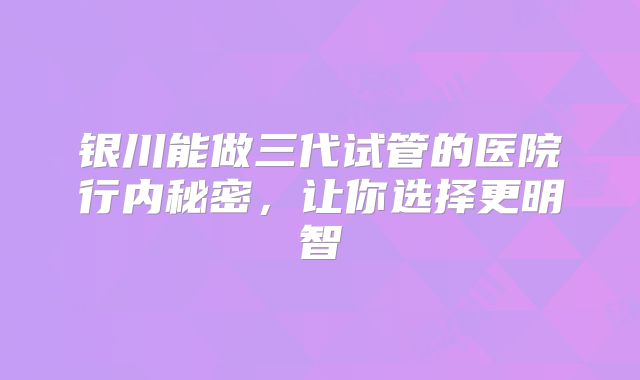 银川能做三代试管的医院行内秘密，让你选择更明智