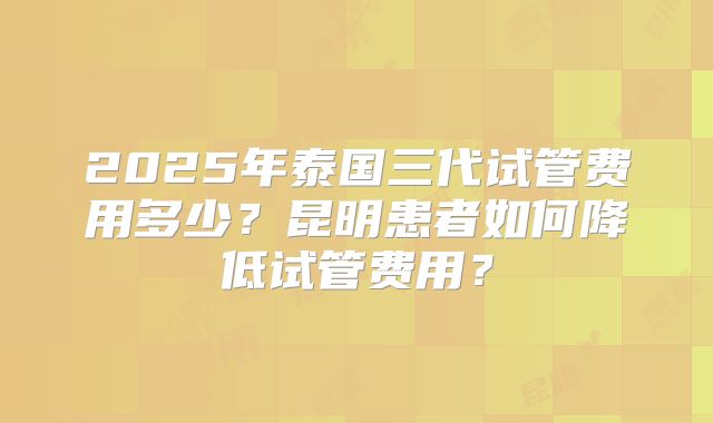 2025年泰国三代试管费用多少?昆明患者如何降低试管费用?