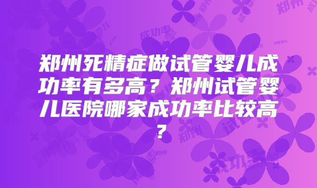 郑州死精症做试管婴儿成功率有多高?郑州试管婴儿医院哪家成功率比较高?