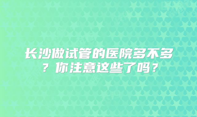 长沙做试管的医院多不多?你注意这些了吗?