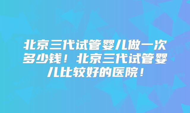 北京三代试管婴儿做一次多少钱!北京三代试管婴儿比较好的医院!