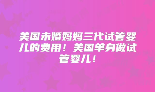 美国未婚妈妈三代试管婴儿的费用！美国单身做试管婴儿！
