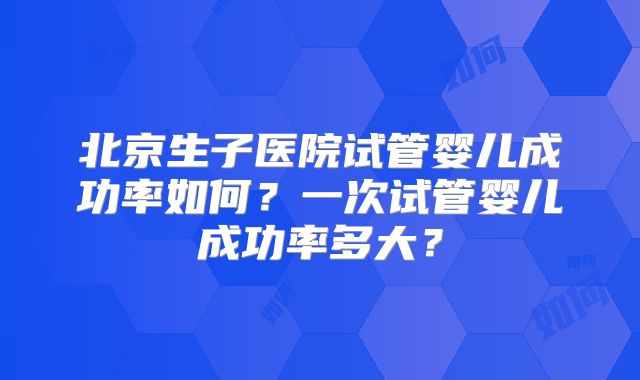 北京生子医院试管婴儿成功率如何?一次试管婴儿成功率多大?