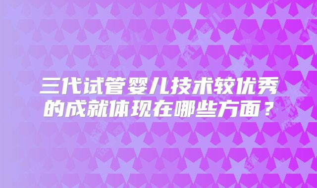 三代试管婴儿技术较优秀的成就体现在哪些方面?