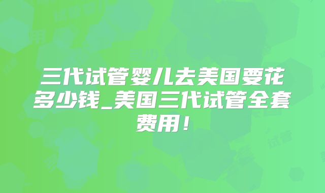 三代试管婴儿去美国要花多少钱_美国三代试管全套费用!
