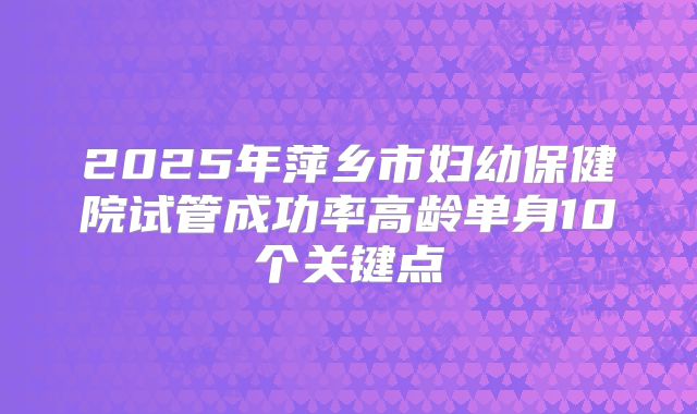2025年萍乡市妇幼保健院试管成功率高龄单身10个关键点