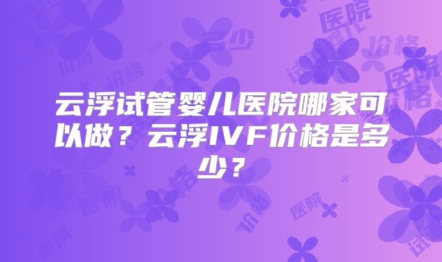 云浮试管婴儿医院哪家可以做?云浮IVF价格是多少?