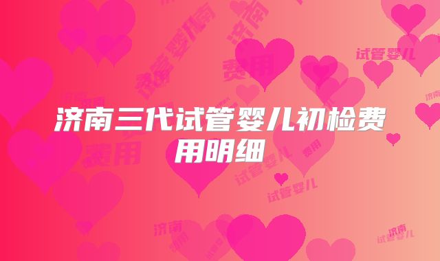 济南三代试管婴儿初检费用明细