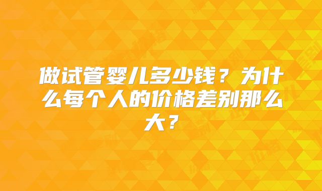 做试管婴儿多少钱?为什么每个人的价格差别那么大?