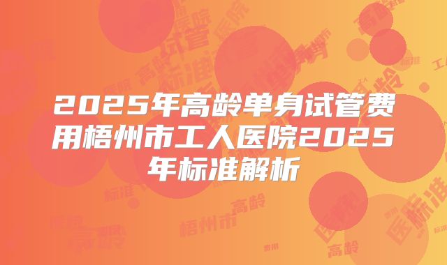 2025年高龄单身试管费用梧州市工人医院2025年标准解析