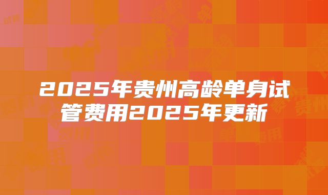 2025年贵州高龄单身试管费用2025年更新