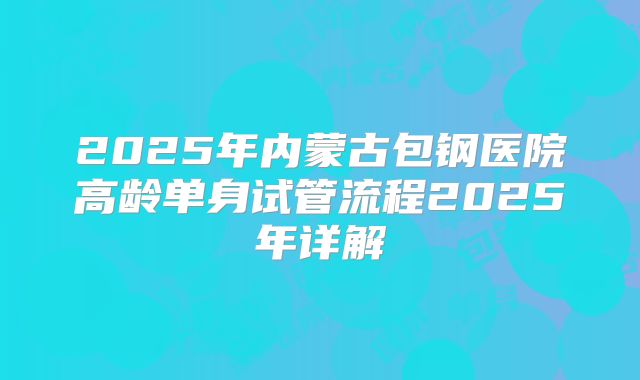 2025年内蒙古包钢医院高龄单身试管流程2025年详解