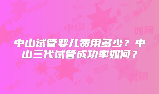 中山试管婴儿费用多少?中山三代试管成功率如何?