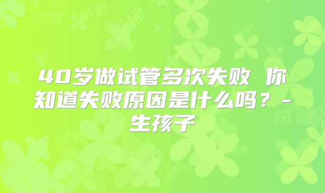 40岁做试管多次失败 你知道失败原因是什么吗？-生孩子