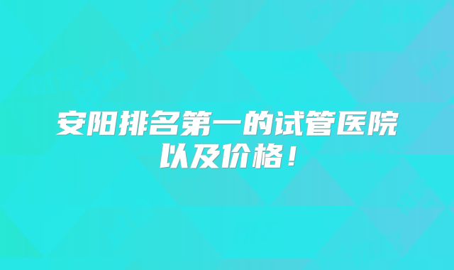 安阳排名第一的试管医院以及价格!