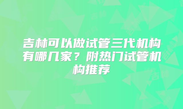 吉林可以做试管三代机构有哪几家?附热门试管机构推荐