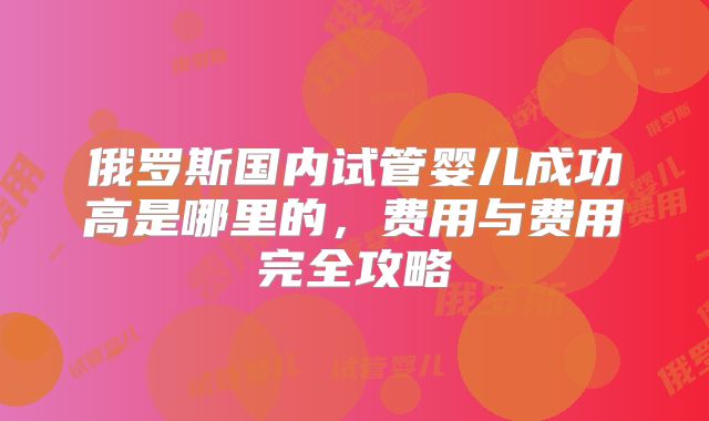 俄罗斯国内试管婴儿成功高是哪里的，费用与费用完全攻略