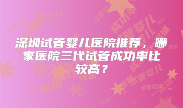 深圳试管婴儿医院推荐，哪家医院三代试管成功率比较高？