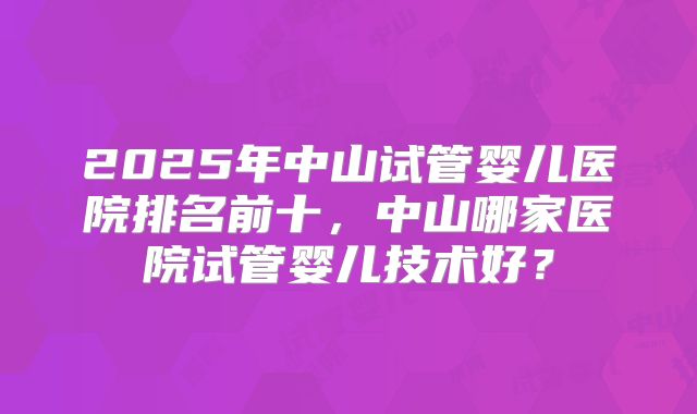 2025年中山试管婴儿医院排名前十,中山哪家医院试管婴儿技术好?