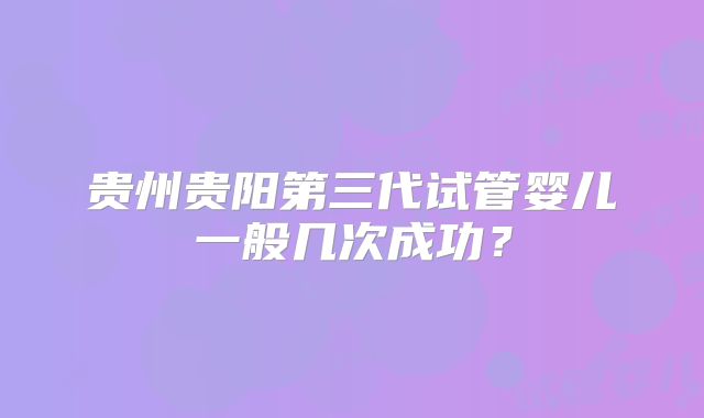 贵州贵阳第三代试管婴儿一般几次成功?