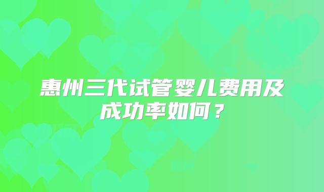 惠州三代试管婴儿费用及成功率如何？