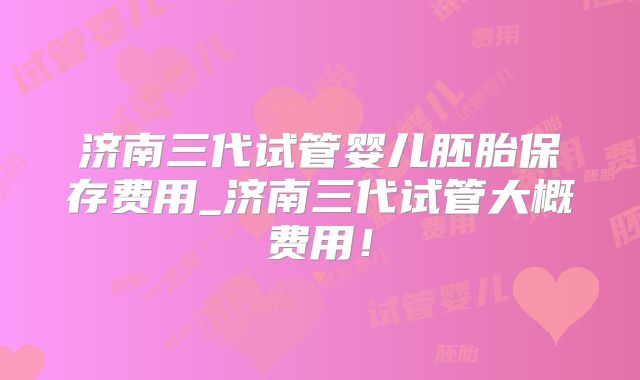 济南三代试管婴儿胚胎保存费用_济南三代试管大概费用!