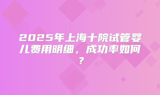 2025年上海十院试管婴儿费用明细，成功率如何？