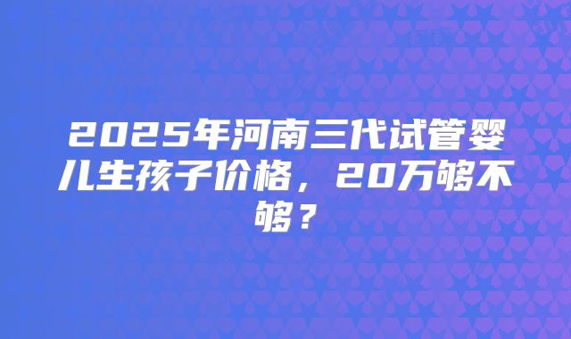 2025年河南三代试管婴儿生孩子价格，20万够不够？
