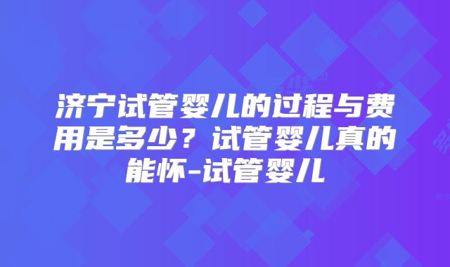 济宁试管婴儿的过程与费用是多少?试管婴儿真的能怀-试管婴儿