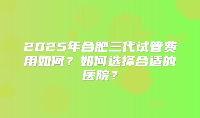 2025年合肥三代试管费用如何？如何选择合适的医院？