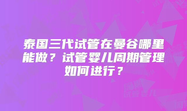 泰国三代试管在曼谷哪里能做?试管婴儿周期管理如何进行?