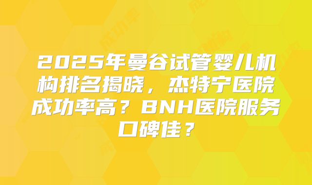 2025年曼谷试管婴儿机构排名揭晓,杰特宁医院成功率高?BNH医院服务口碑佳?