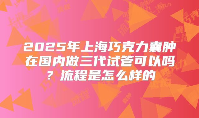 2025年上海巧克力囊肿在国内做三代试管可以吗？流程是怎么样的