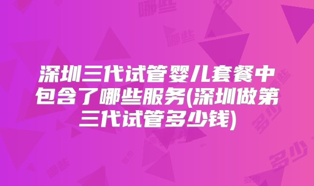 深圳三代试管婴儿套餐中包含了哪些服务(深圳做第三代试管多少钱)