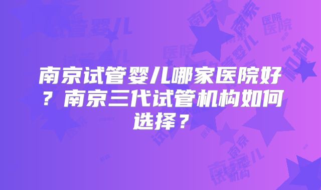 南京试管婴儿哪家医院好?南京三代试管机构如何选择?