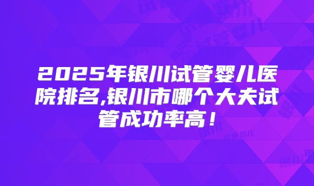 2025年银川试管婴儿医院排名,银川市哪个大夫试管成功率高!