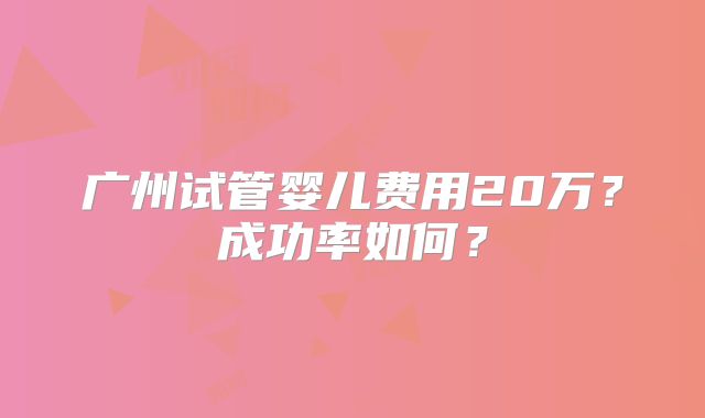 广州试管婴儿费用20万?成功率如何?