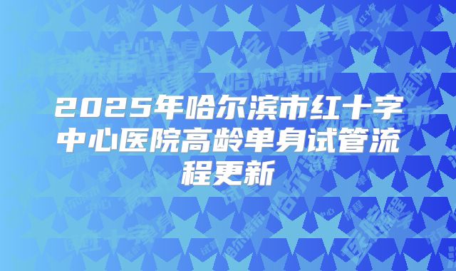 2025年哈尔滨市红十字中心医院高龄单身试管流程更新