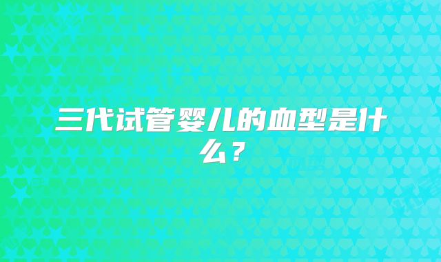 三代试管婴儿的血型是什么？