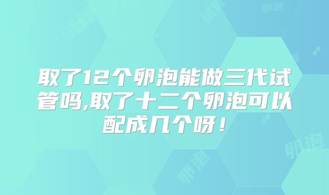 取了12个卵泡能做三代试管吗,取了十二个卵泡可以配成几个呀！